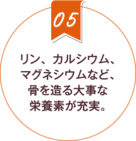 5.リン、カルシウム、マグネシウムなど、骨を造る大事な栄養素が充実。