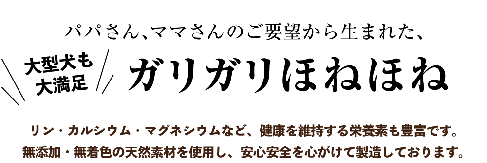 パパさん、ママさんのご要望から生まれた、大型犬も大満足！【ガリガリほねほね】リン・カルシウム・マグネシウムなど、健康を維持する栄養素も豊富です。無添加・無着色の天然素材を使用し、安心安全を心がけて製造しております。